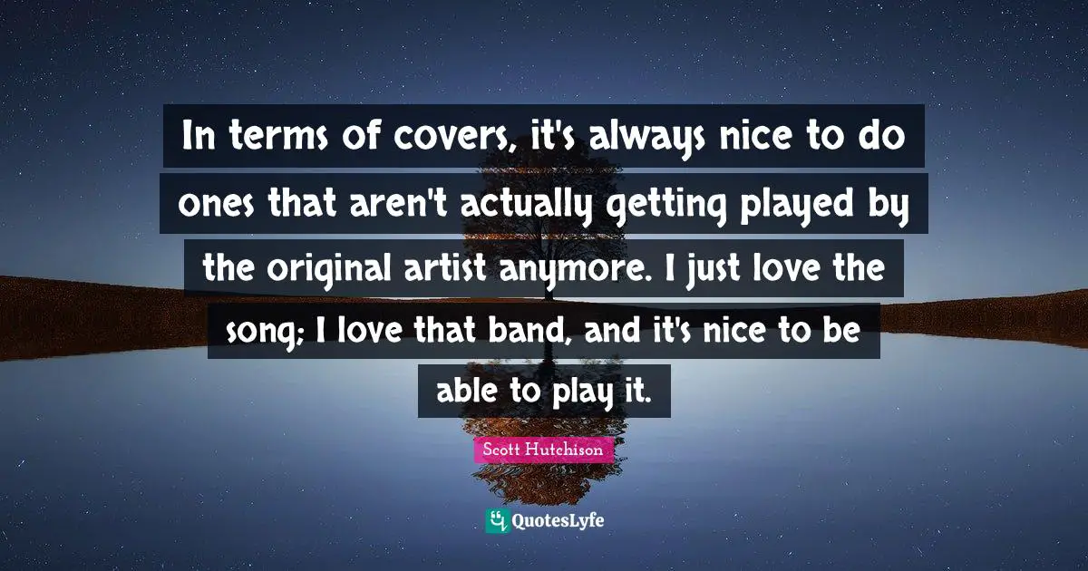 In terms of covers, it's always nice to do ones that aren't actually getting played by the original artist anymore. I just love the song; I love that band, and it's nice to be able to play it.