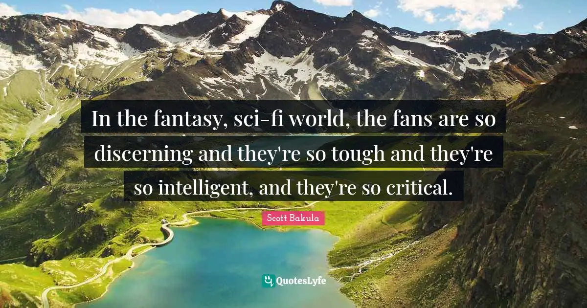 In the fantasy, sci-fi world, the fans are so discerning and they're so tough and they're so intelligent, and they're so critical.
