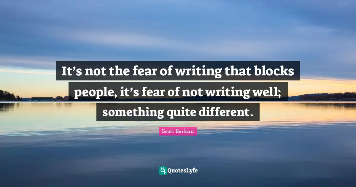 It’s not the fear of writing that blocks people, it’s fear of not writing well; something quite different.