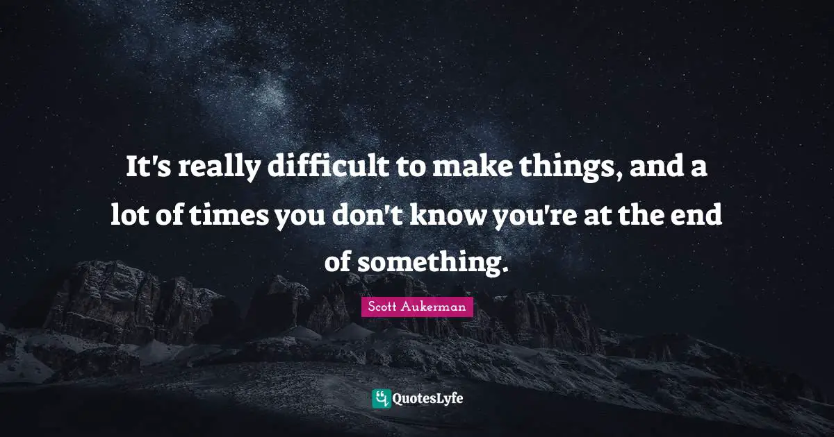 It's really difficult to make things, and a lot of times you don't know you're at the end of something.