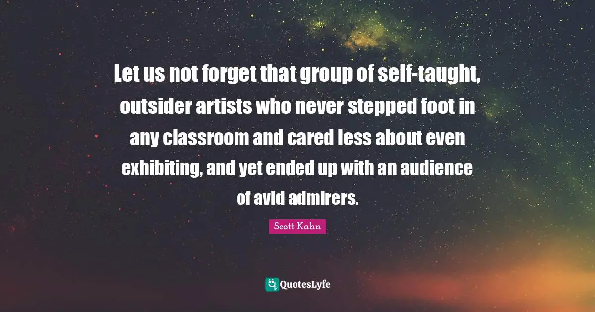 Scott Kahn Quotes: "Let us not forget that group of self-taught, outsider artists who never stepped foot in any classroom and cared less about even exhibiting, and yet ended up with an audience of avid admirers."