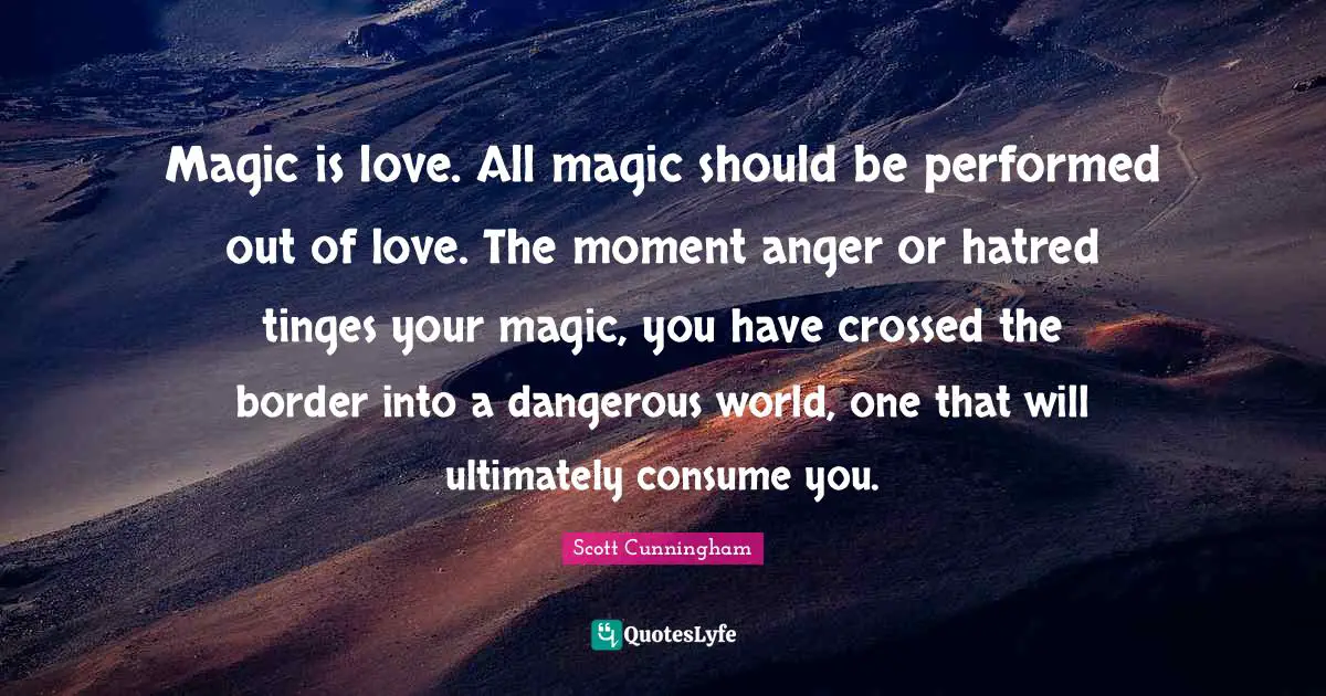 Magic is love. All magic should be performed out of love. The moment anger or hatred tinges your magic, you have crossed the border into a dangerous world, one that will ultimately consume you.
