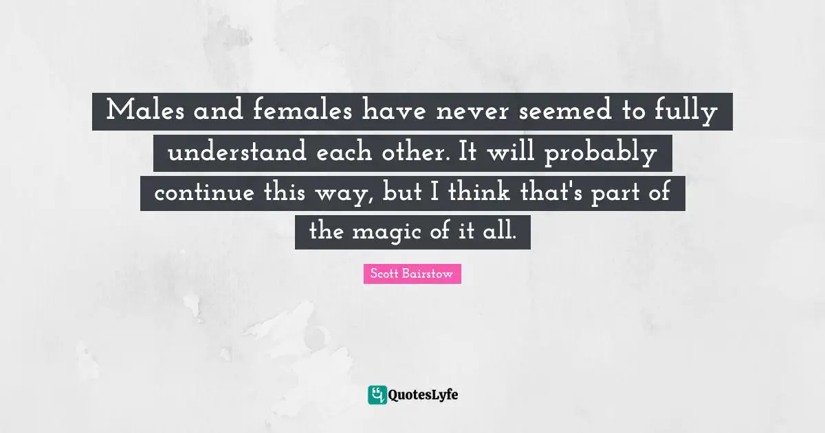 Males and females have never seemed to fully understand each other. It will probably continue this way, but I think that's part of the magic of it all.