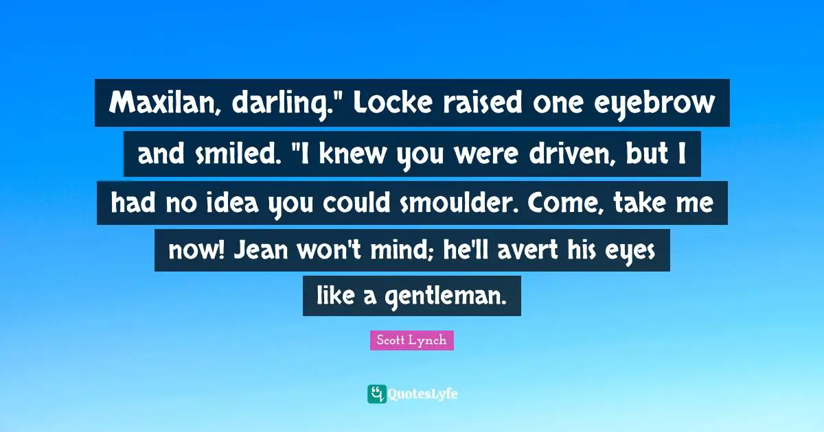 Maxilan, darling." Locke raised one eyebrow and smiled. "I knew you were driven, but I had no idea you could smoulder. Come, take me now! Jean won't mind; he'll avert his eyes like a gentleman.