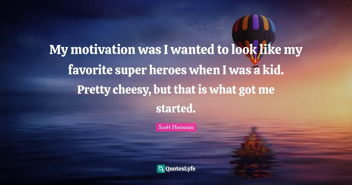 My motivation was I wanted to look like my favorite super heroes when I was a kid. Pretty cheesy, but that is what got me started.
