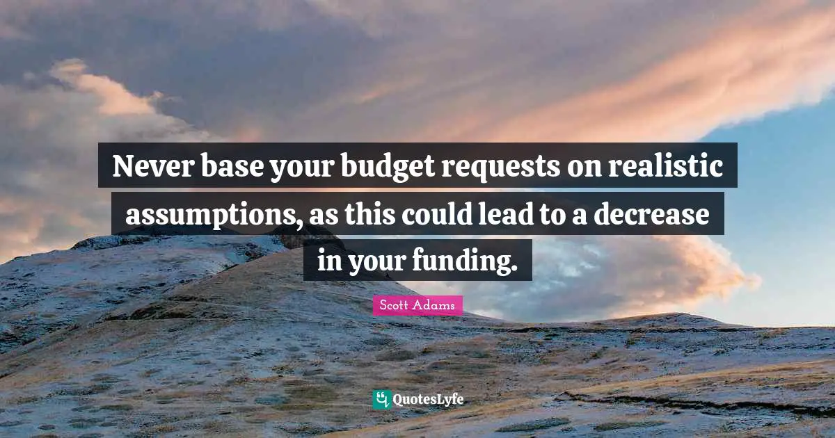 Never base your budget requests on realistic assumptions, as this could lead to a decrease in your funding.