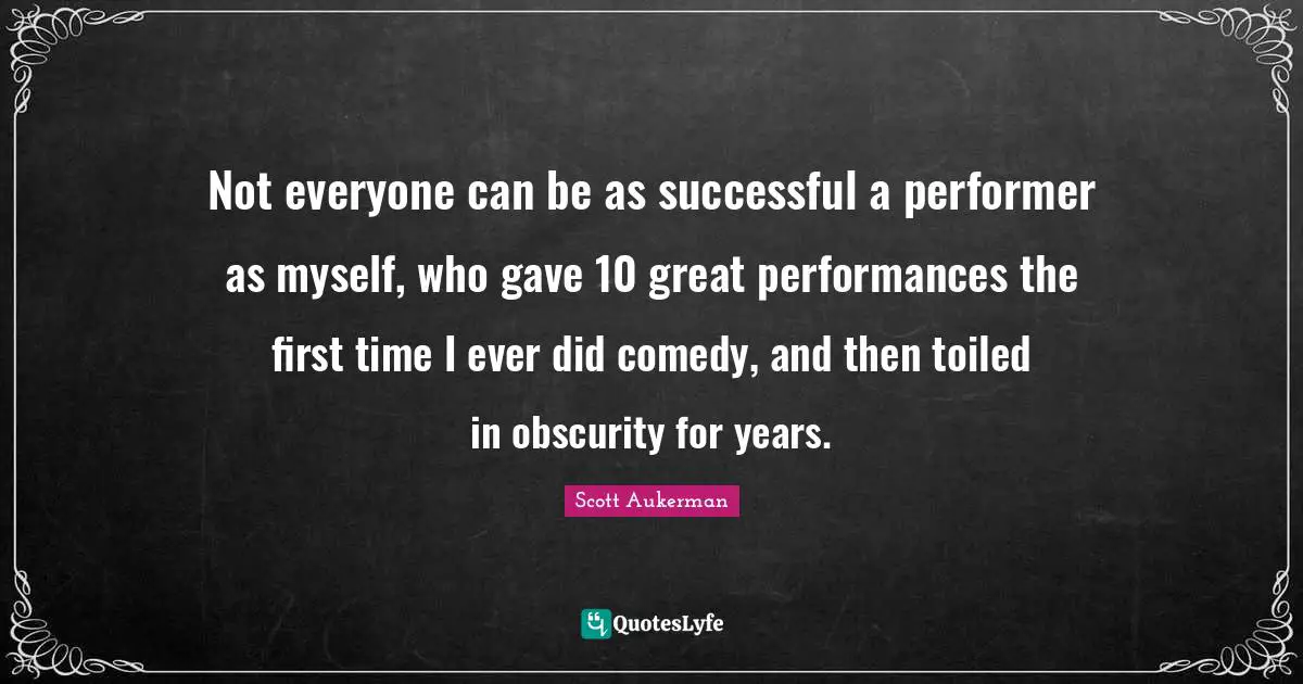 Not everyone can be as successful a performer as myself, who gave 10 great performances the first time I ever did comedy, and then toiled in obscurity for years.