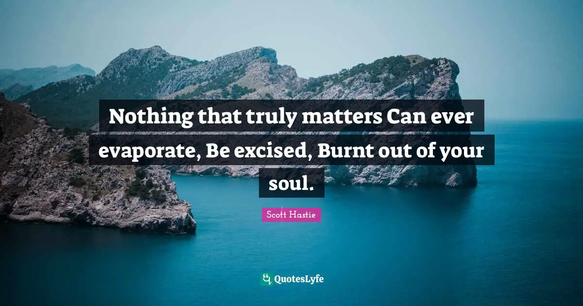 Nothing that truly matters Can ever evaporate, Be excised, Burnt out of your soul.