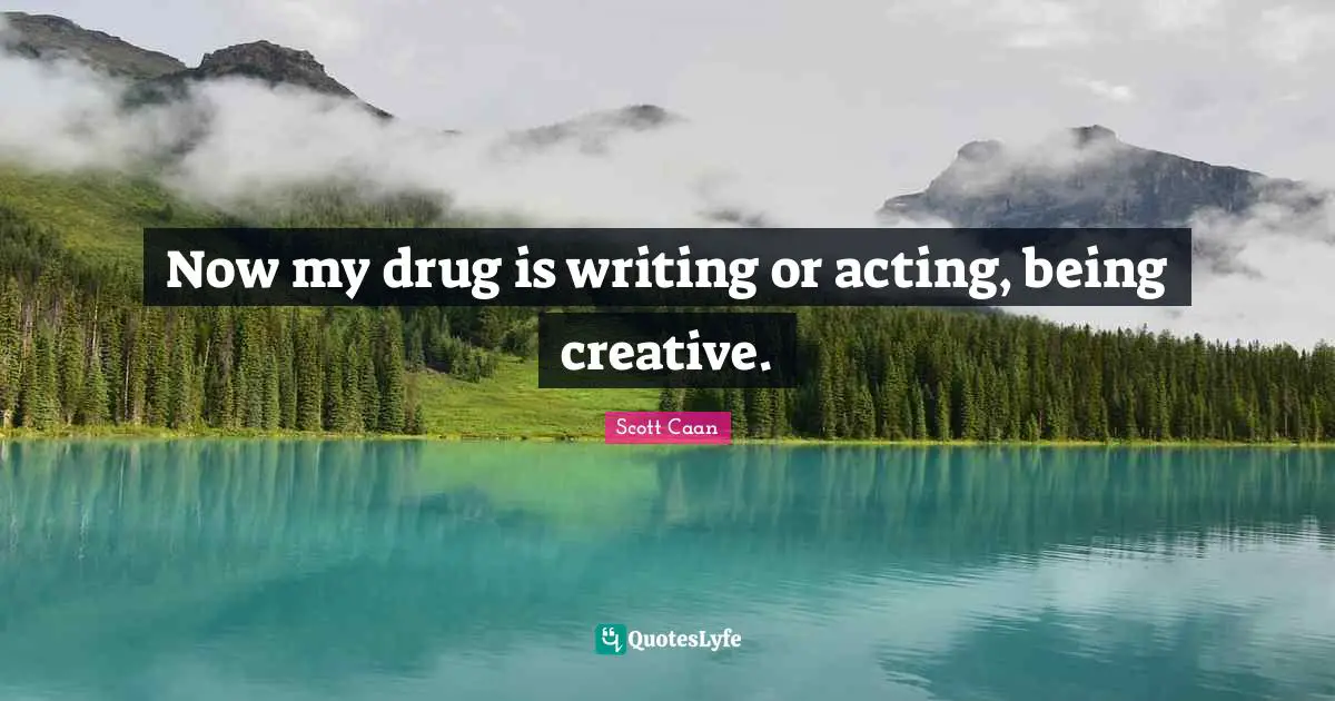 Now my drug is writing or acting, being creative.