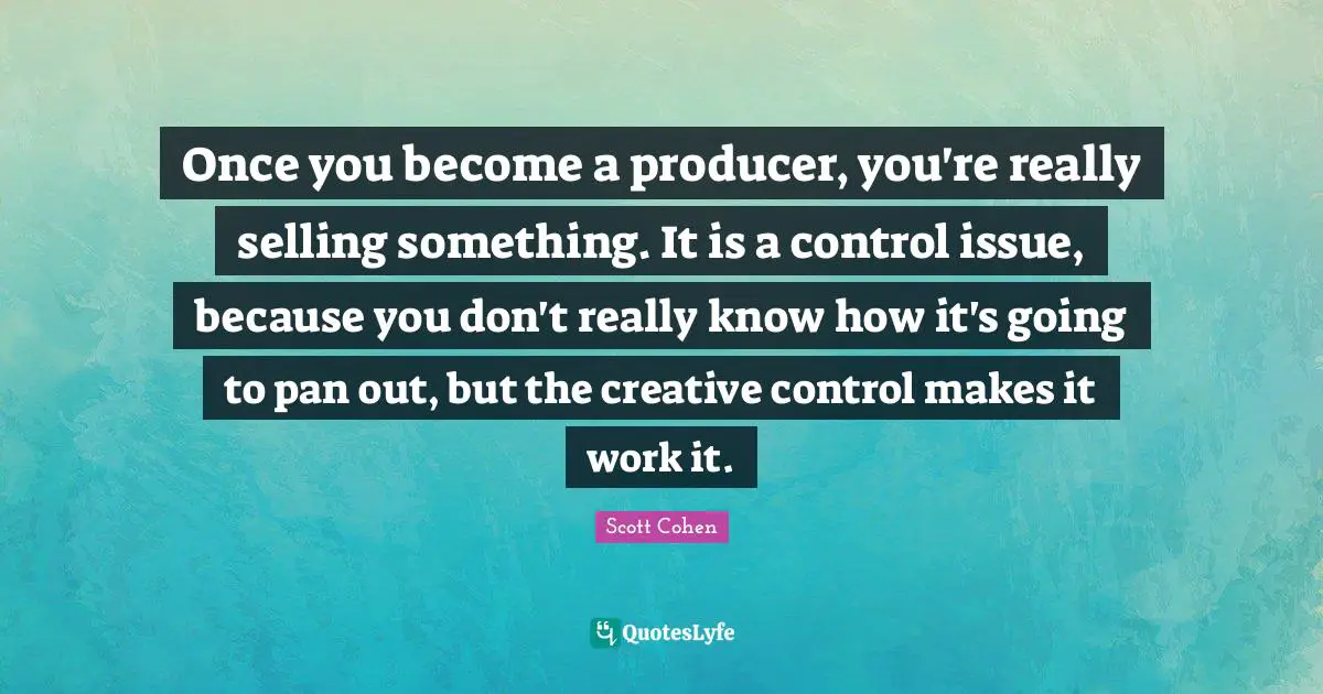 Once you become a producer, you're really selling something. It is a control issue, because you don't really know how it's going to pan out, but the creative control makes it work it.