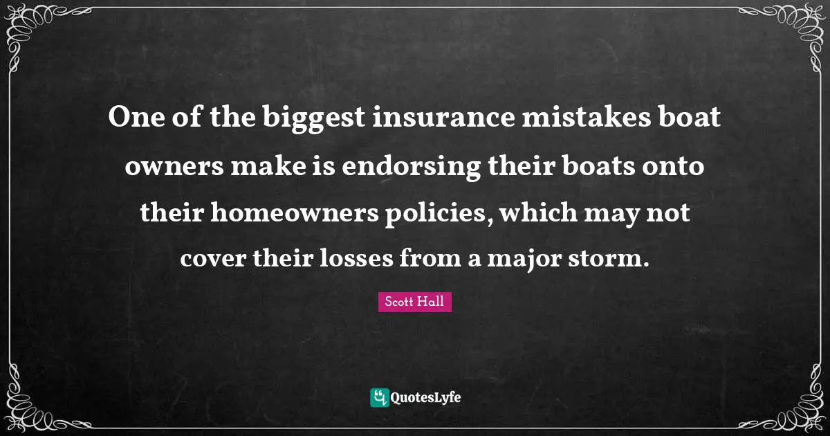 Owners Quotes: "One of the biggest insurance mistakes boat owners make is endorsing their boats onto their homeowners policies, which may not cover their losses from a major storm."