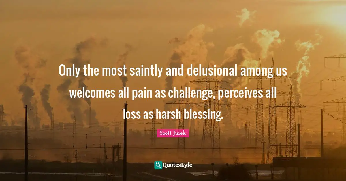 Only the most saintly and delusional among us welcomes all pain as challenge, perceives all loss as harsh blessing.