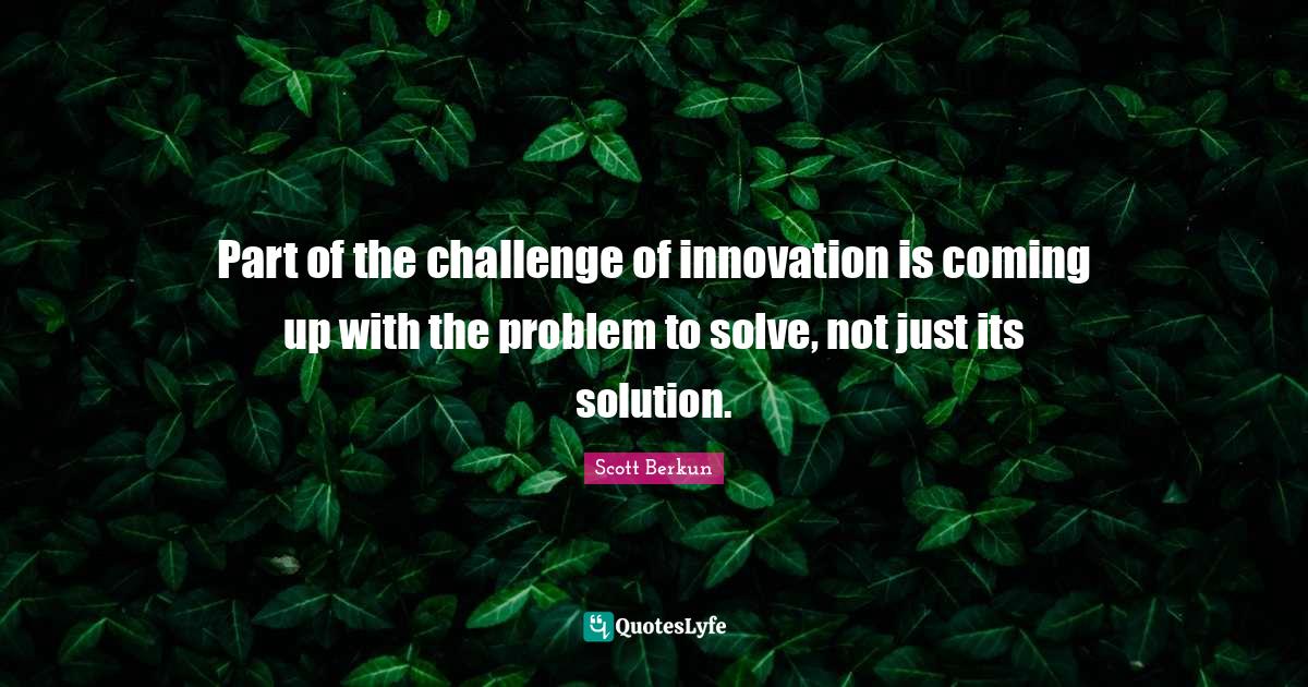 Part of the challenge of innovation is coming up with the problem to solve, not just its solution.