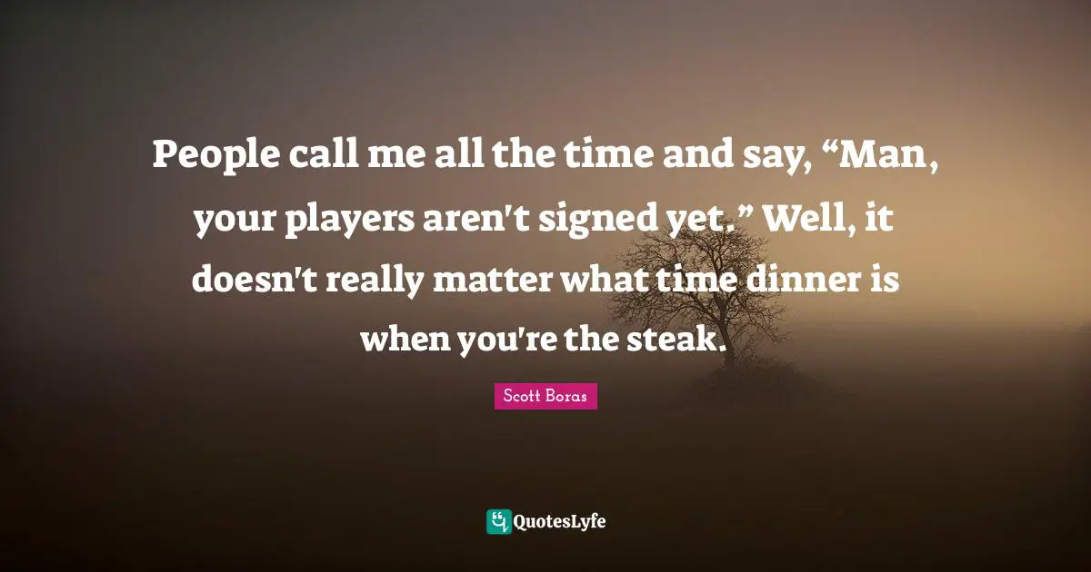 People call me all the time and say, “Man, your players aren't signed yet.” Well, it doesn't really matter what time dinner is when you're the steak.