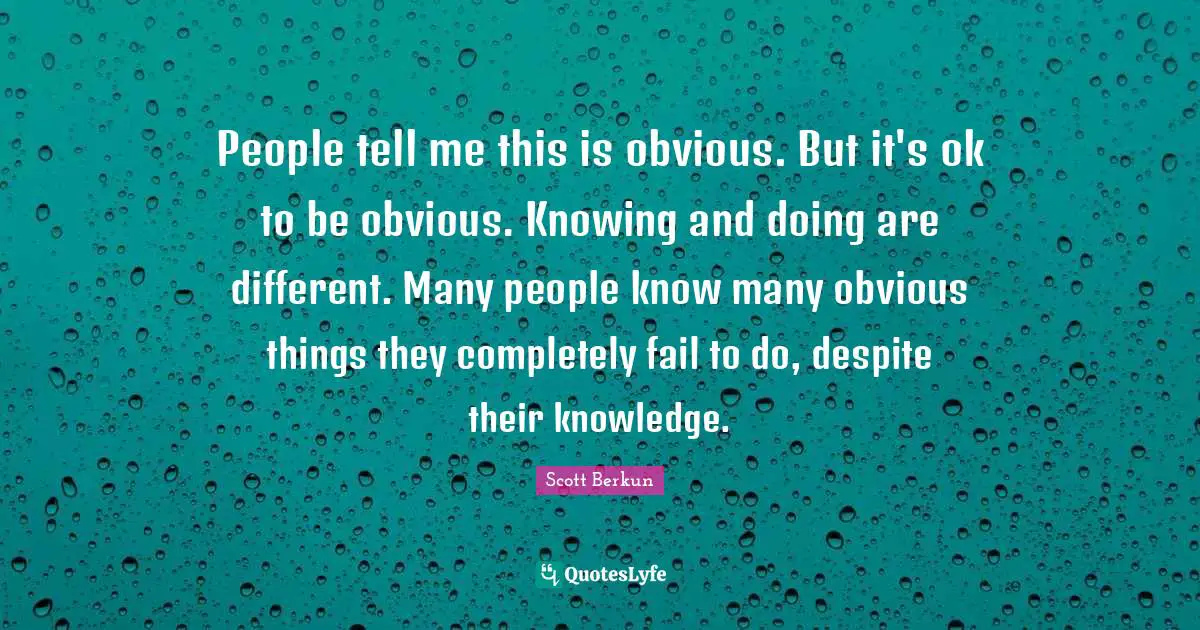 People tell me this is obvious. But it's ok to be obvious. Knowing and doing are different. Many people know many obvious things they completely fail to do, despite their knowledge.