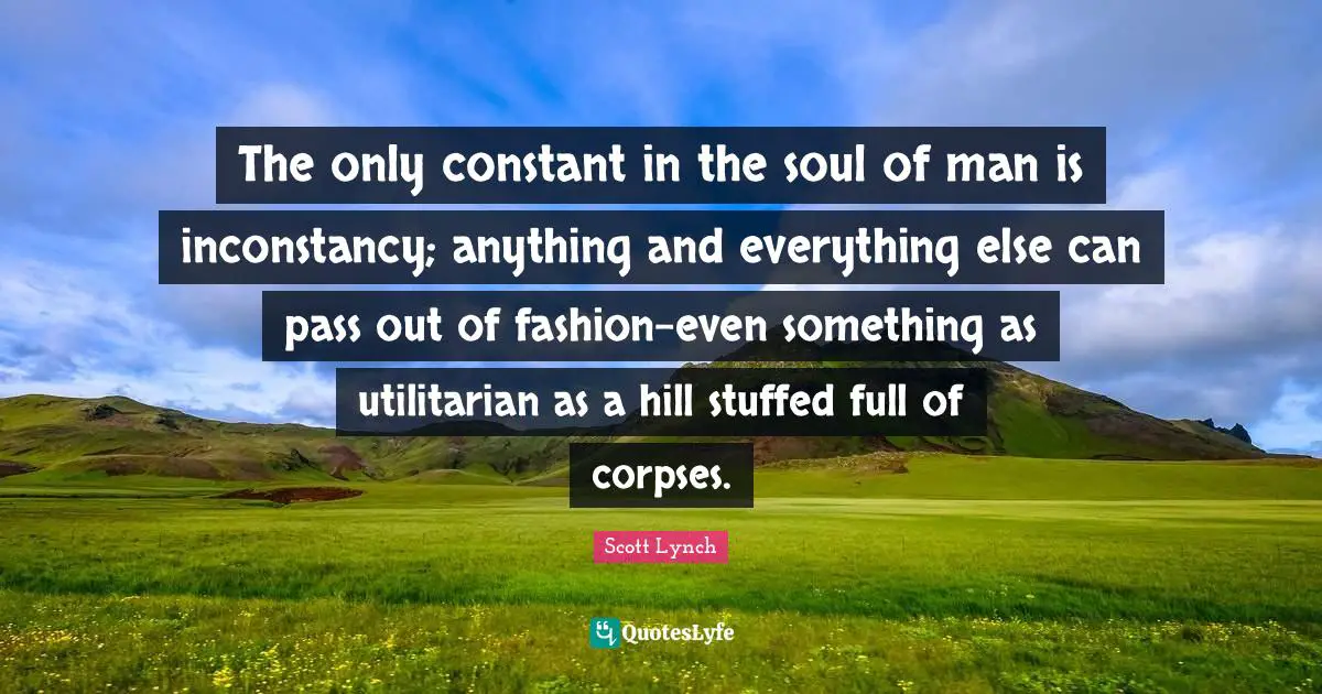 And Everything Quotes: "The only constant in the soul of man is inconstancy; anything and everything else can pass out of fashion-even something as utilitarian as a hill stuffed full of corpses."