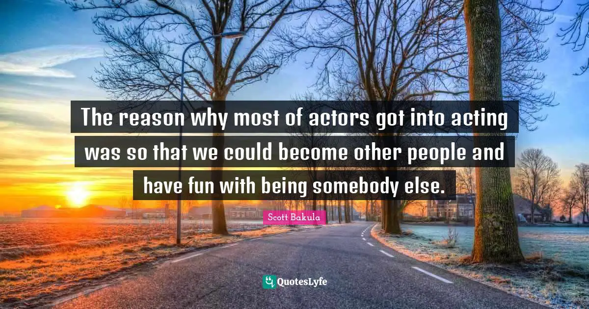 The reason why most of actors got into acting was so that we could become other people and have fun with being somebody else.