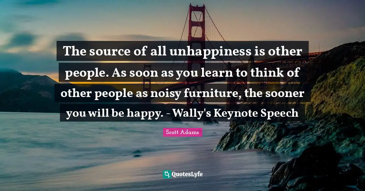 The source of all unhappiness is other people. As soon as you learn to think of other people as noisy furniture, the sooner you will be happy. - Wally's Keynote Speech