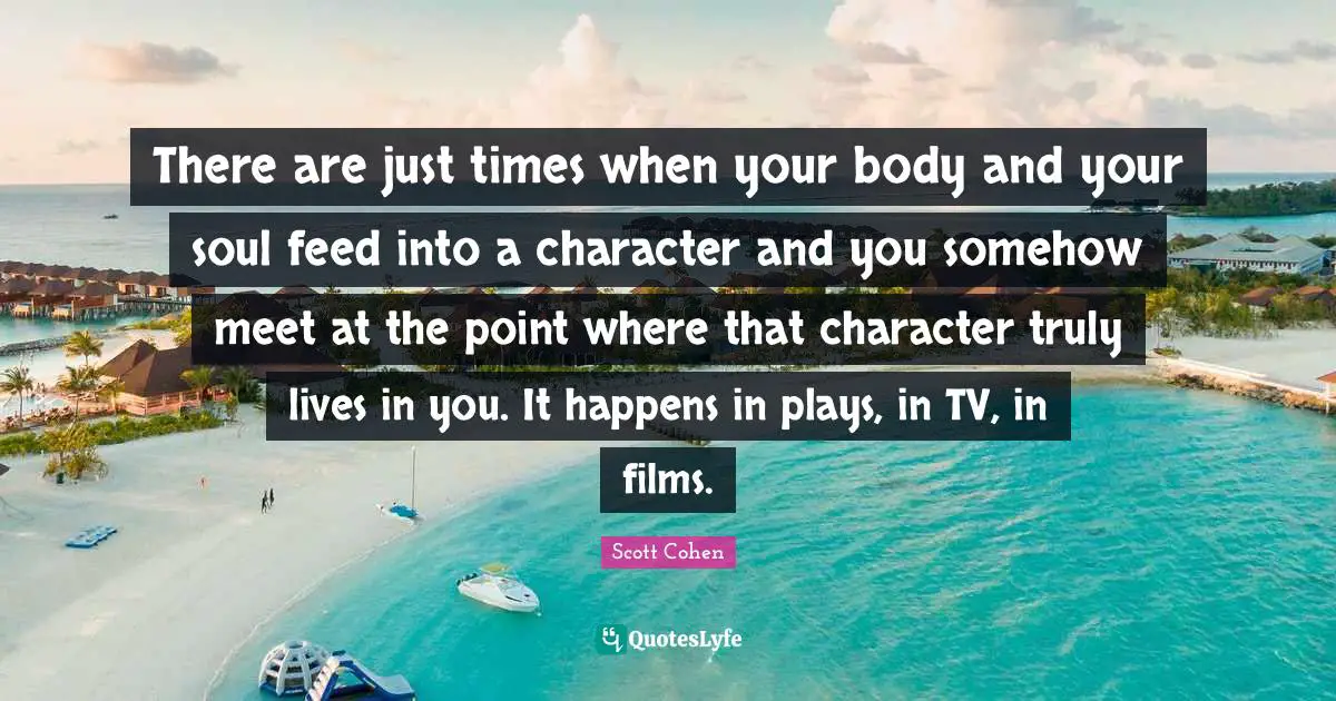 There are just times when your body and your soul feed into a character and you somehow meet at the point where that character truly lives in you. It happens in plays, in TV, in films.