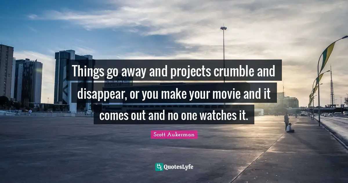 Things go away and projects crumble and disappear, or you make your movie and it comes out and no one watches it.