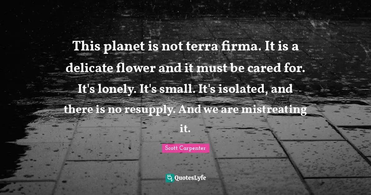 This planet is not terra firma. It is a delicate flower and it must be cared for. It's lonely. It's small. It's isolated, and there is no resupply. And we are mistreating it.