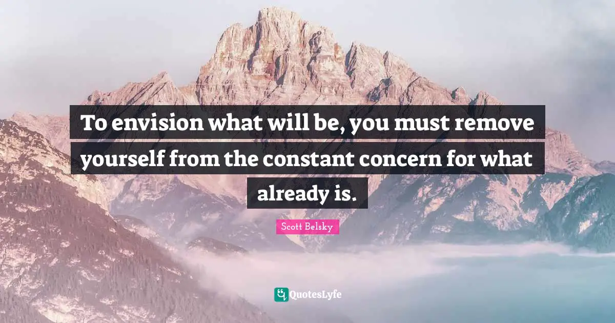 To envision what will be, you must remove yourself from the constant concern for what already is.