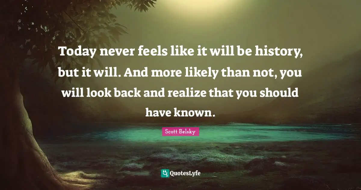 Today never feels like it will be history, but it will. And more likely than not, you will look back and realize that you should have known.