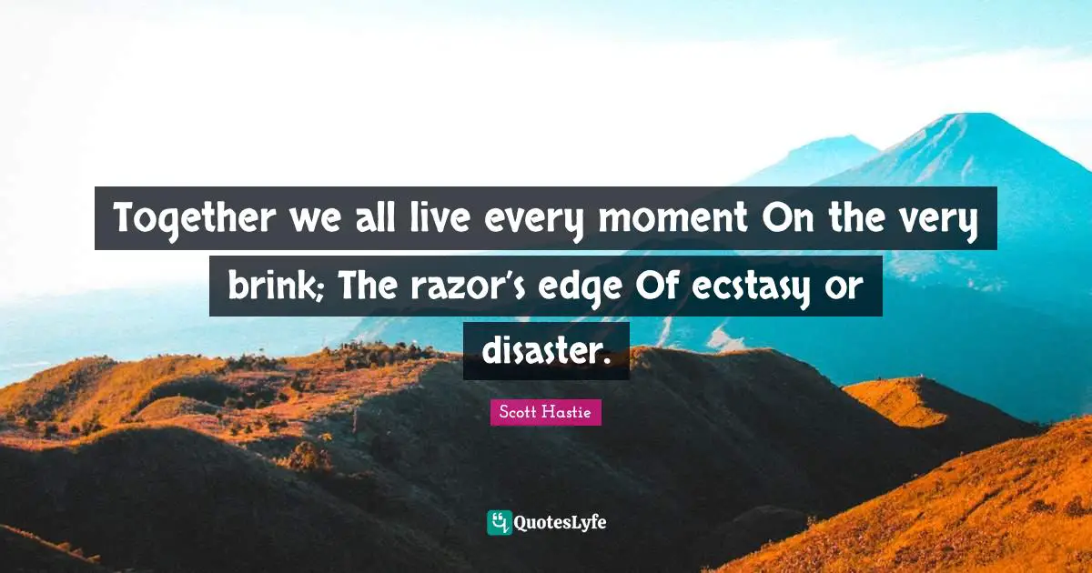 Together we all live every moment On the very brink; The razor’s edge Of ecstasy or disaster.