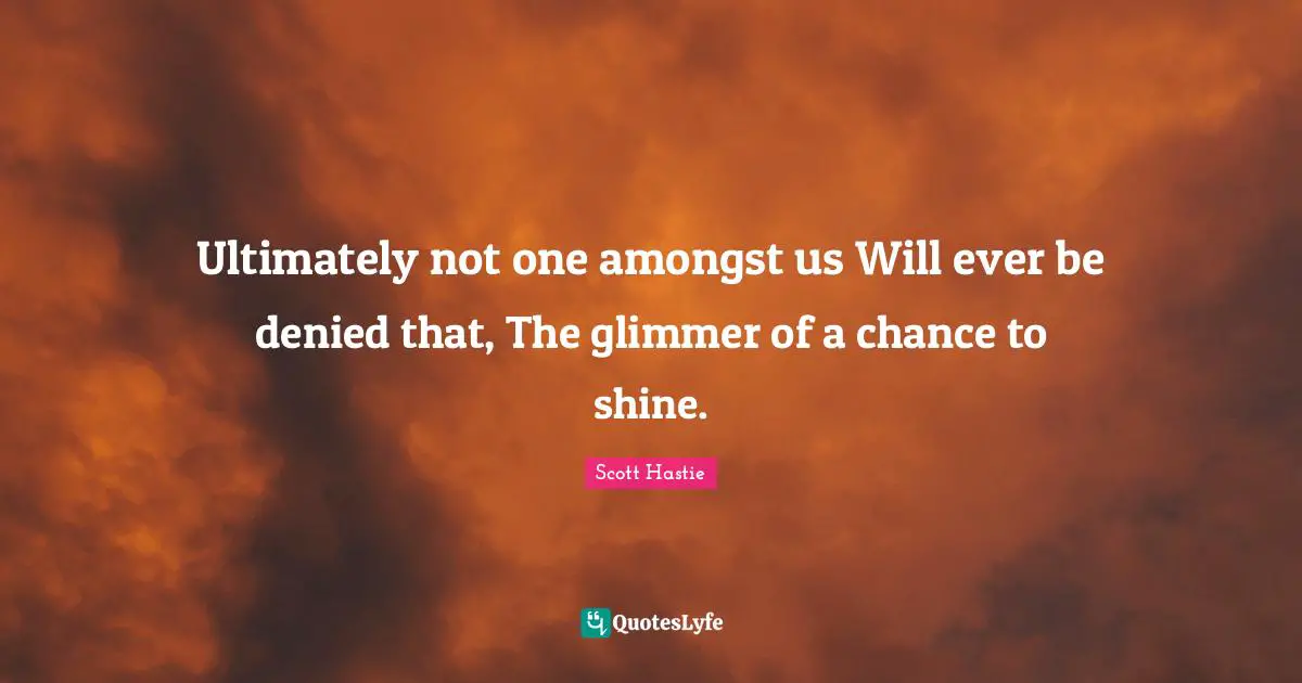 Ultimately not one amongst us Will ever be denied that, The glimmer of a chance to shine.
