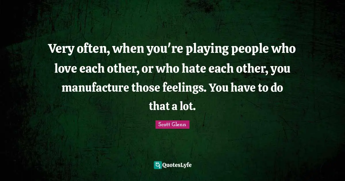 Very often, when you're playing people who love each other, or who hate each other, you manufacture those feelings. You have to do that a lot.