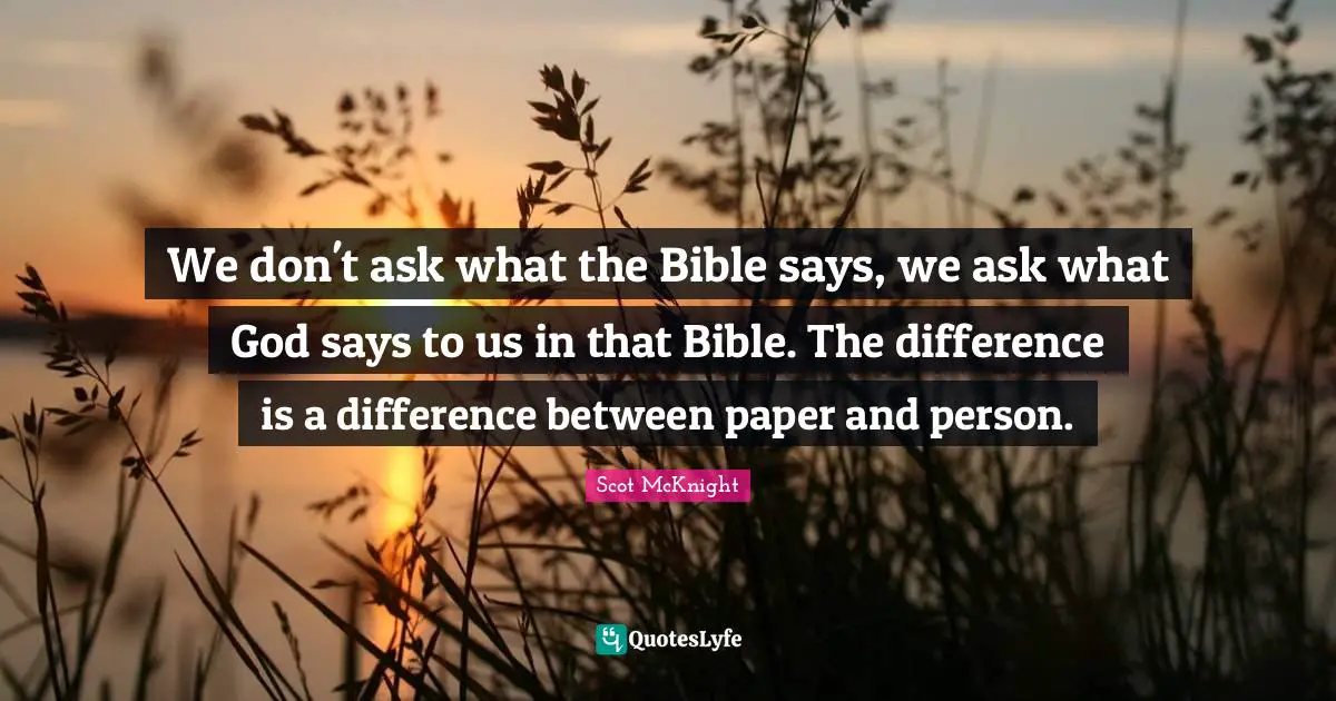 We don't ask what the Bible says, we ask what God says to us in that Bible. The difference is a difference between paper and person.