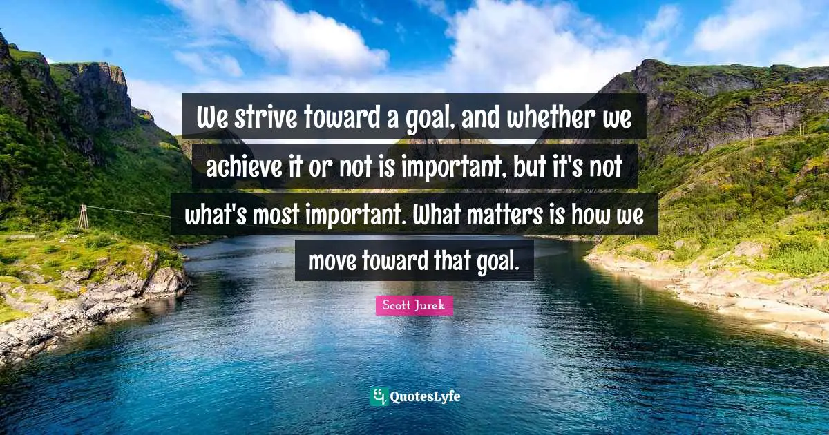 We strive toward a goal, and whether we achieve it or not is important, but it's not what's most important. What matters is how we move toward that goal.