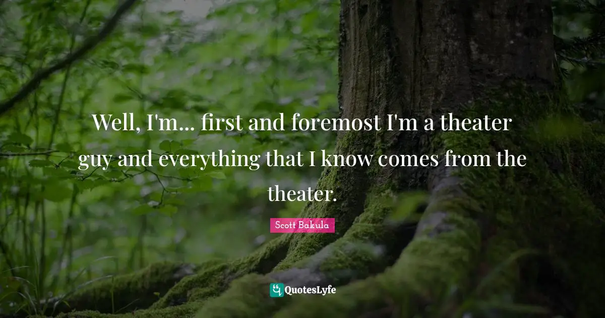 Well, I'm... first and foremost I'm a theater guy and everything that I know comes from the theater.
