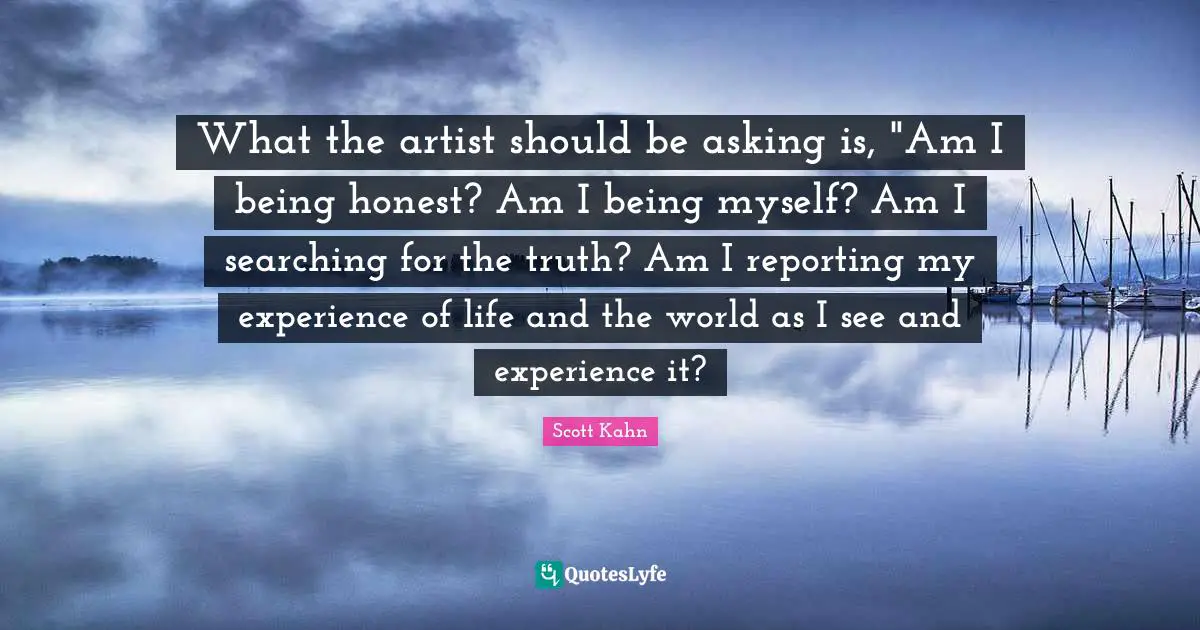 Scott Kahn Quotes: "What the artist should be asking is, "Am I being honest? Am I being myself? Am I searching for the truth? Am I reporting my experience of life and the world as I see and experience it?"