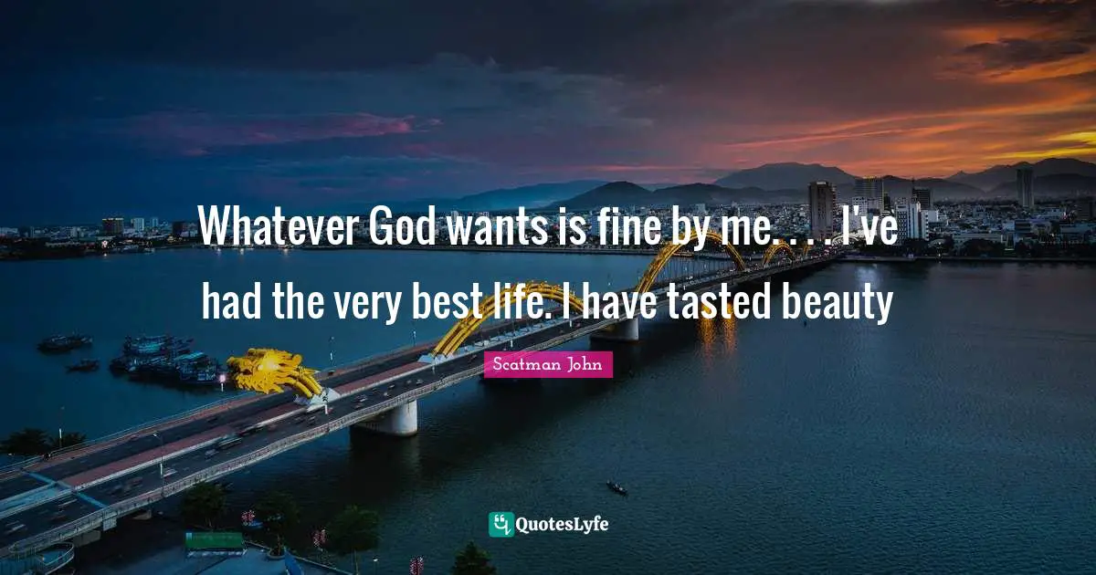 Whatever God wants is fine by me. . . . I've had the very best life. I have tasted beauty