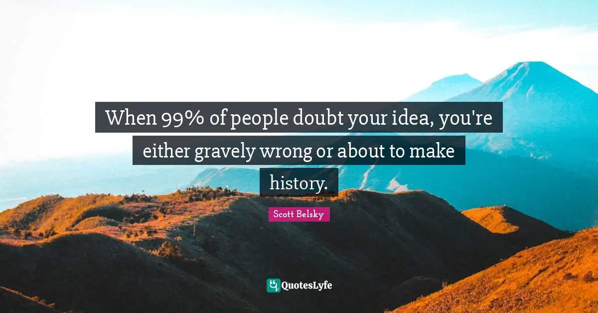 When 99% of people doubt your idea, you're either gravely wrong or about to make history.
