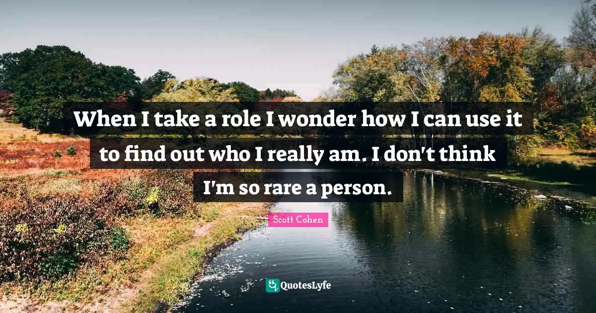When I take a role I wonder how I can use it to find out who I really am. I don't think I'm so rare a person.