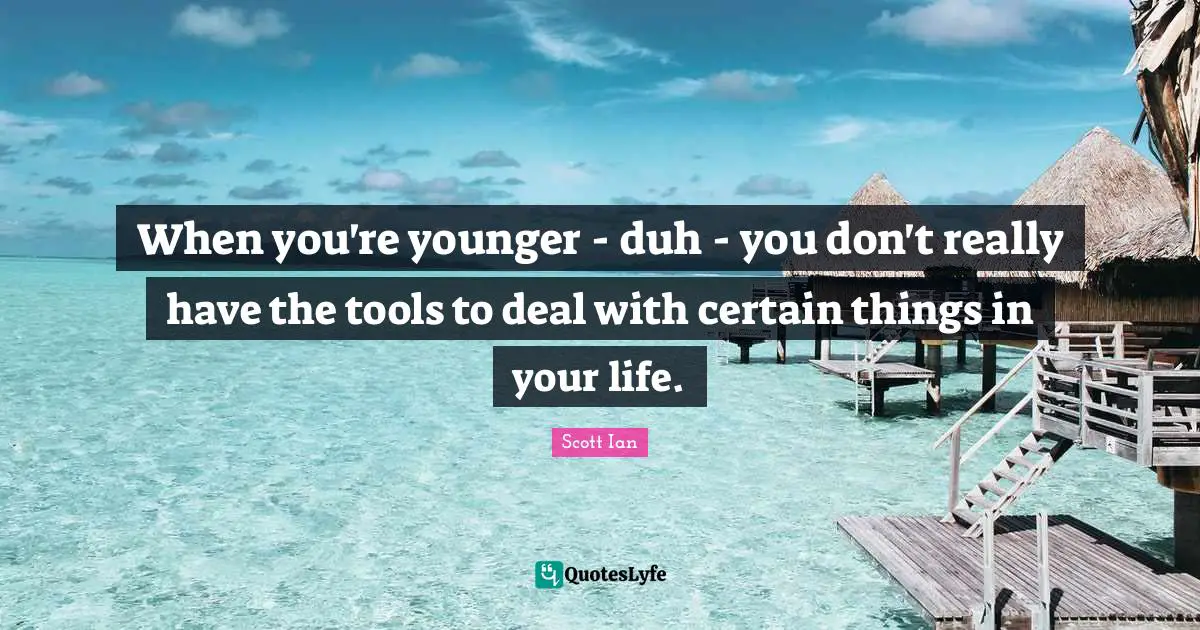 When you're younger - duh - you don't really have the tools to deal with certain things in your life.
