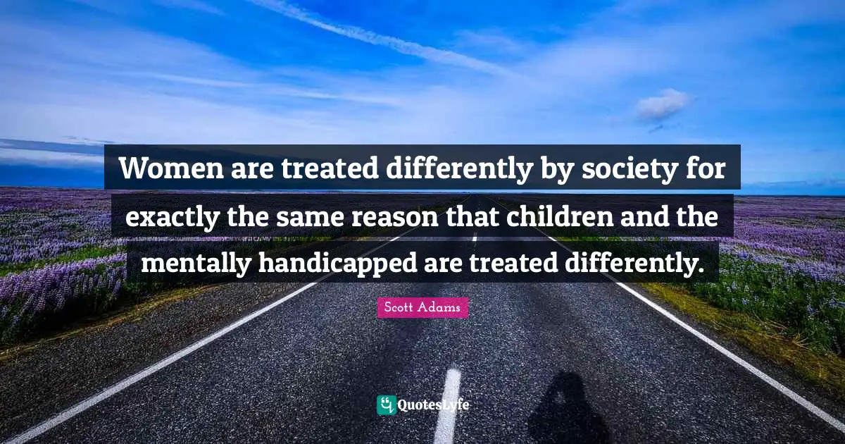 Women are treated differently by society for exactly the same reason that children and the mentally handicapped are treated differently.