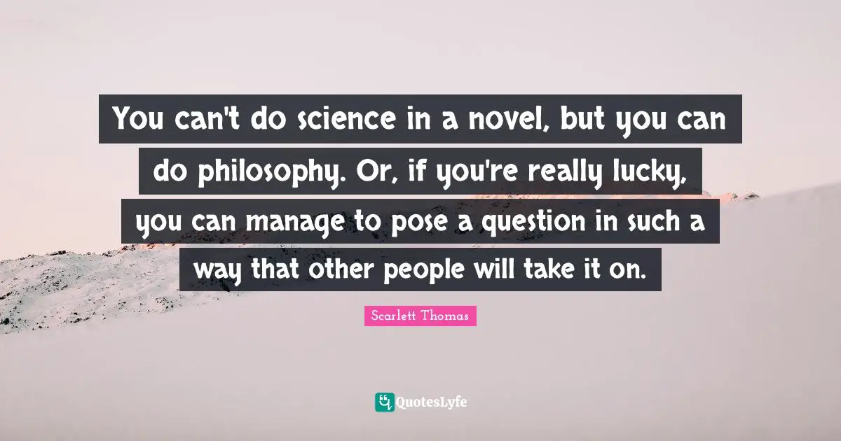 You can't do science in a novel, but you can do philosophy. Or, if you're really lucky, you can manage to pose a question in such a way that other people will take it on.