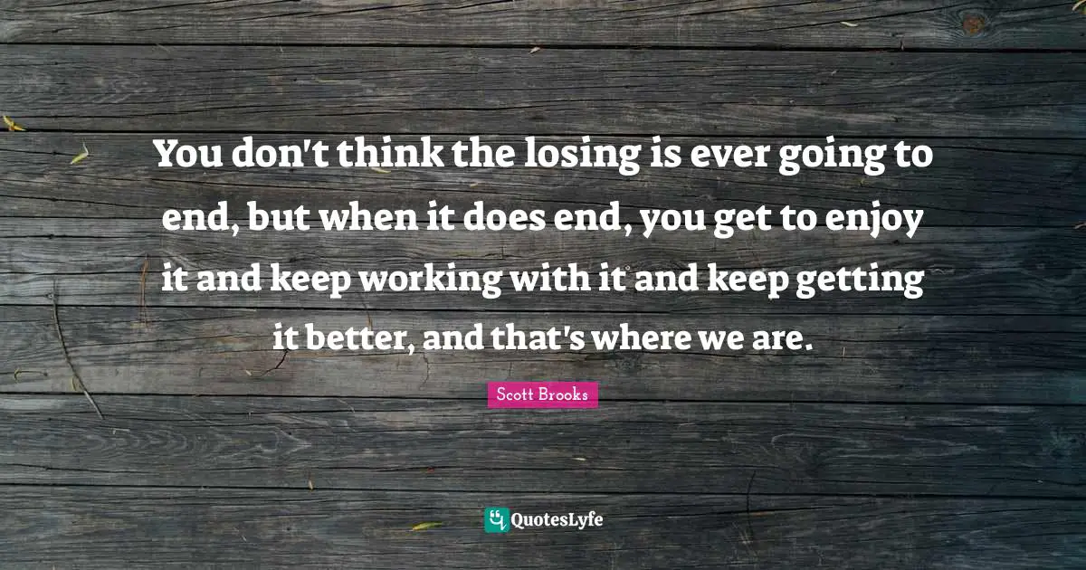 You don't think the losing is ever going to end, but when it does end, you get to enjoy it and keep working with it and keep getting it better, and that's where we are.