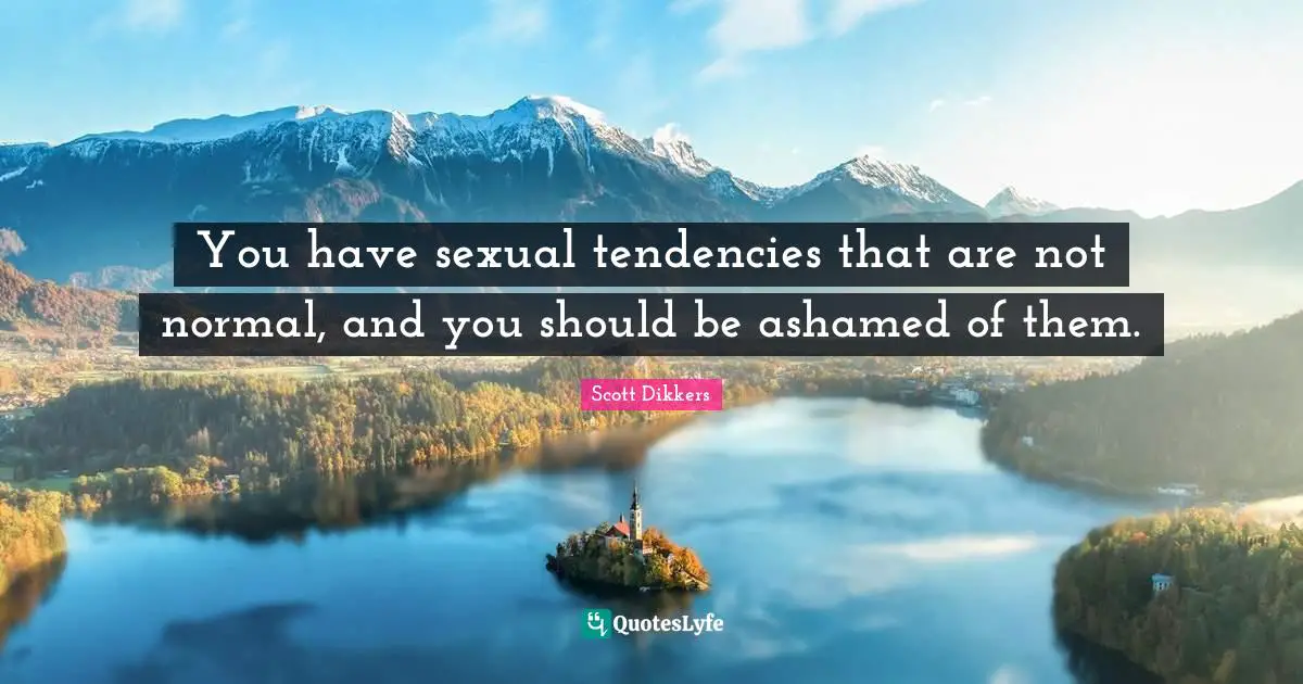 You have sexual tendencies that are not normal, and you should be ashamed of them.