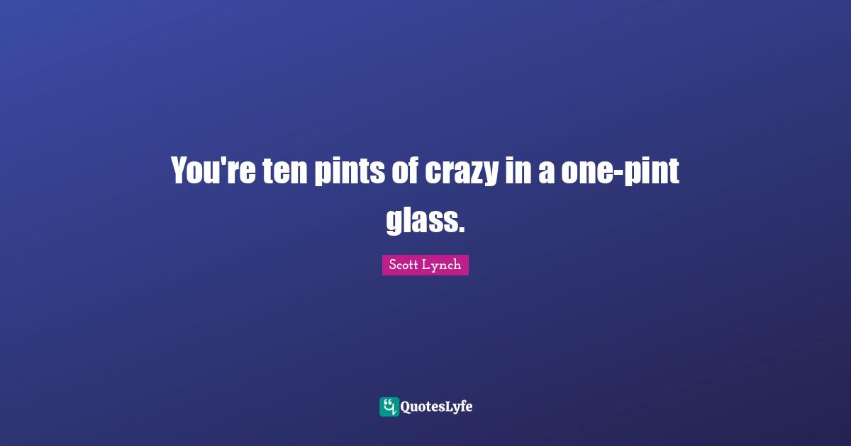 You're ten pints of crazy in a one-pint glass.