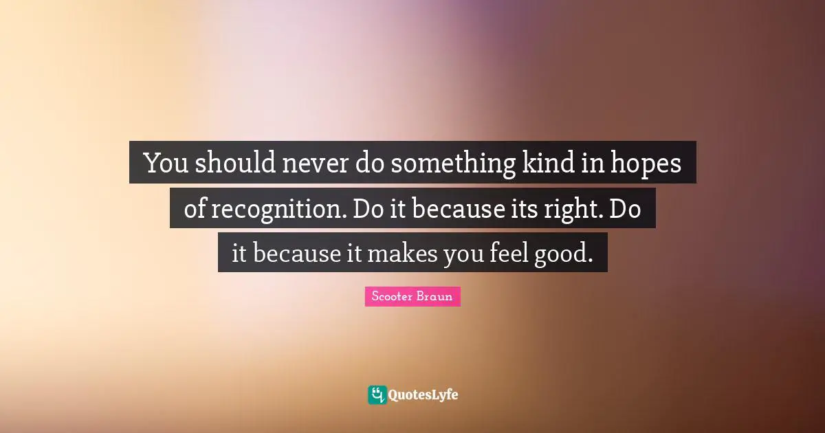 You should never do something kind in hopes of recognition. Do it because its right. Do it because it makes you feel good.