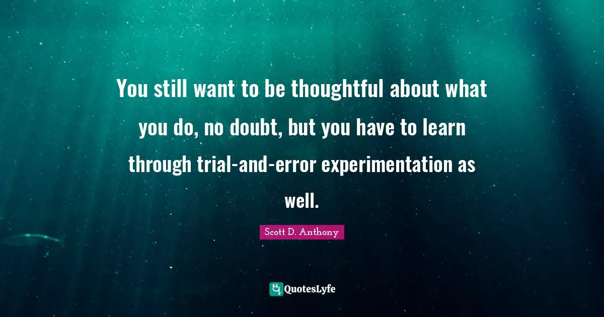 You still want to be thoughtful about what you do, no doubt, but you have to learn through trial-and-error experimentation as well.