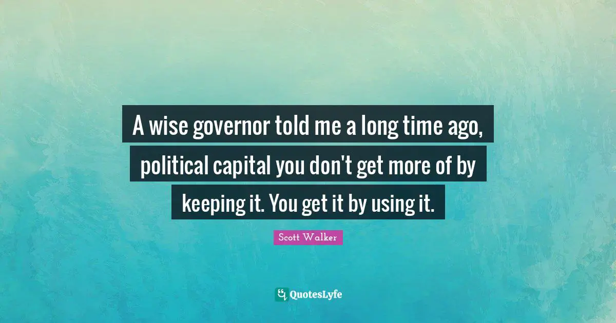 A wise governor told me a long time ago, political capital you don't get more of by keeping it. You get it by using it.