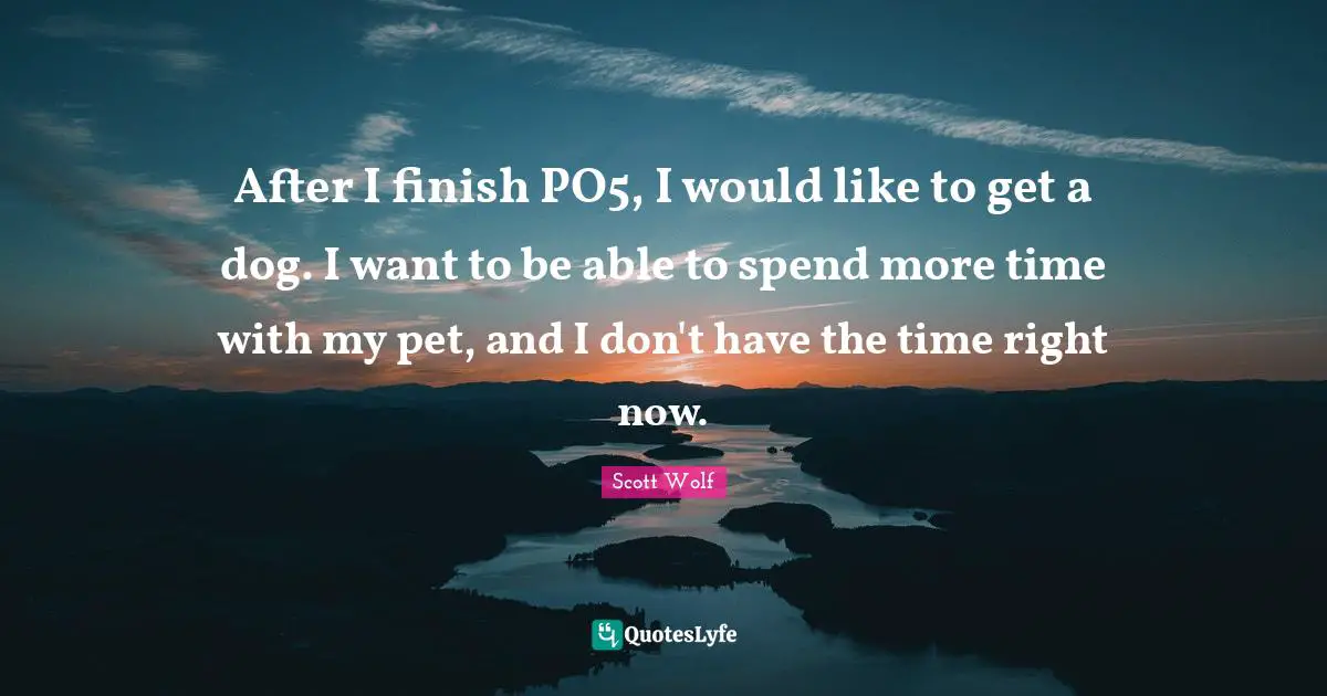 After I finish PO5, I would like to get a dog. I want to be able to spend more time with my pet, and I don't have the time right now.