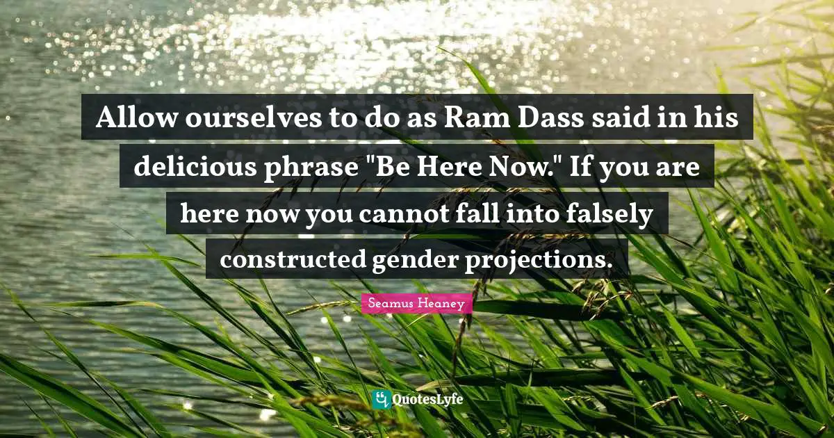 Be Here Now Quotes: "Allow ourselves to do as Ram Dass said in his delicious phrase "Be Here Now." If you are here now you cannot fall into falsely constructed gender projections."