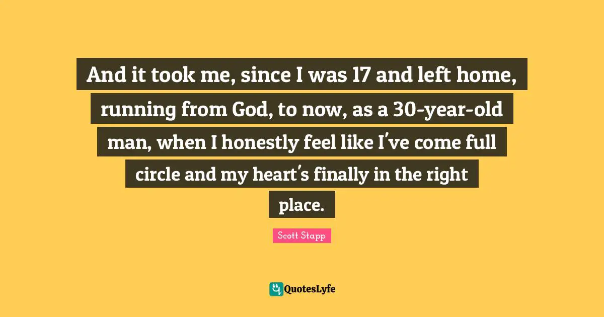 And it took me, since I was 17 and left home, running from God, to now, as a 30-year-old man, when I honestly feel like I've come full circle and my heart's finally in the right place.
