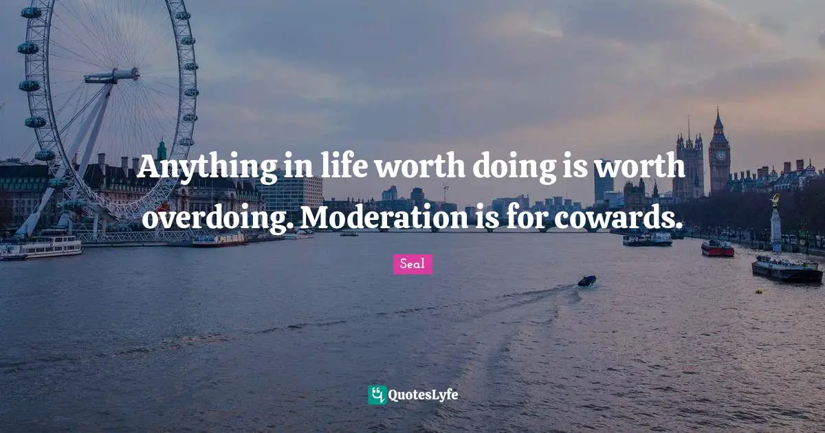Anything in life worth doing is worth overdoing. Moderation is for cowards.